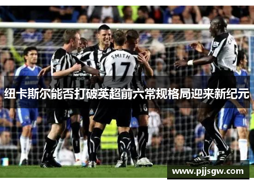 纽卡斯尔能否打破英超前六常规格局迎来新纪元
